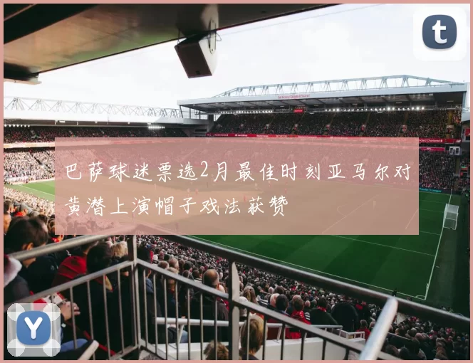 巴萨球迷票选2月最佳时刻亚马尔对黄潜上演帽子戏法获赞