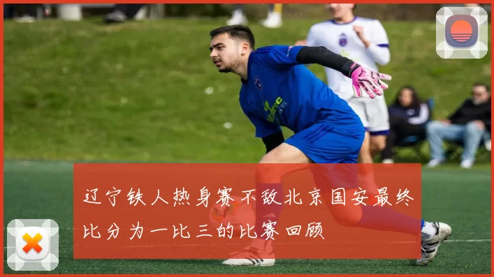 辽宁铁人热身赛不敌北京国安最终比分为一比三的比赛回顾