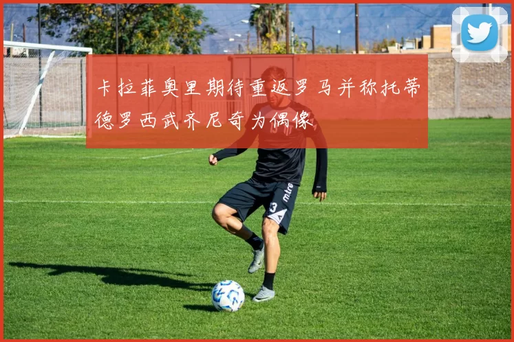 卡拉菲奥里期待重返罗马并称托蒂德罗西武齐尼奇为偶像