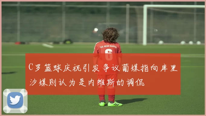 C罗篮球庆祝引发争议葡媒指向库里沙媒则认为是内维斯的调侃