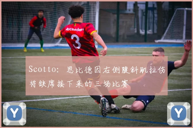 Scotto：恩比德因右侧腹斜肌拉伤将缺席接下来的三场比赛