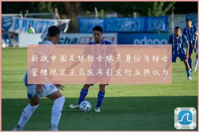 新版中国足球协会球员身份与转会管理规定正式发布引发行业热议与期待