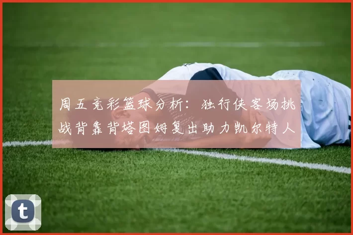周五竞彩篮球分析：独行侠客场挑战背靠背塔图姆复出助力凯尔特人