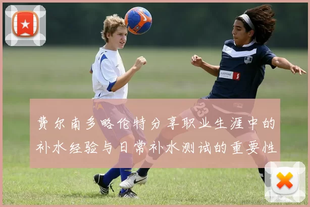 费尔南多略伦特分享职业生涯中的补水经验与日常补水测试的重要性