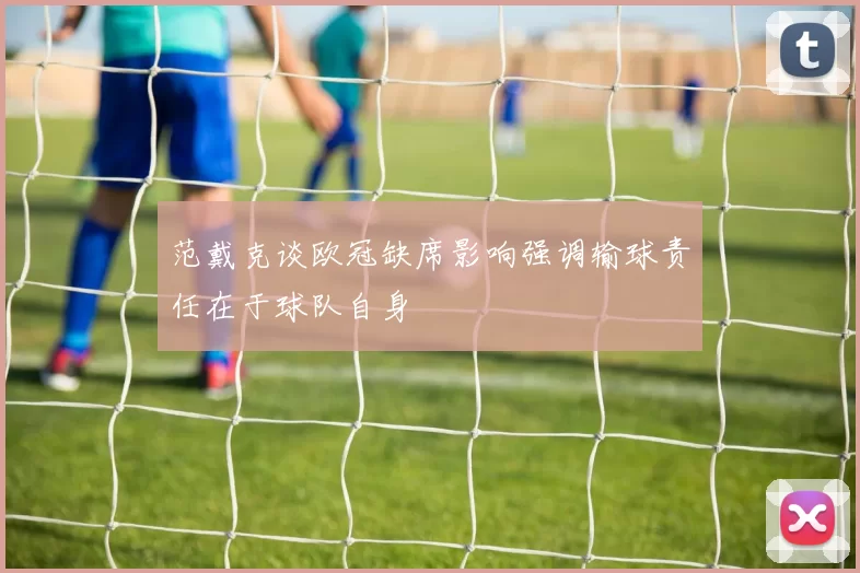范戴克谈欧冠缺席影响强调输球责任在于球队自身