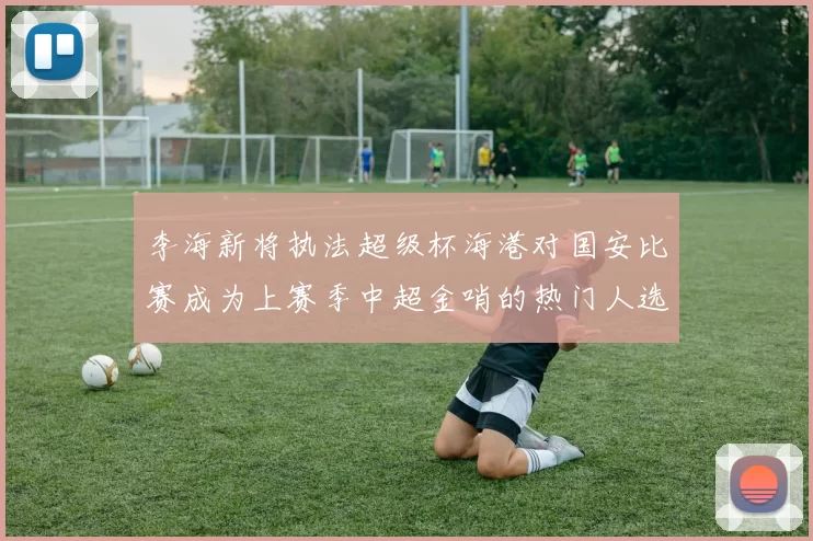 李海新将执法超级杯海港对国安比赛成为上赛季中超金哨的热门人选