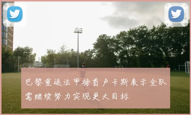 巴黎重返法甲榜首卢卡斯表示全队需继续努力实现更大目标
