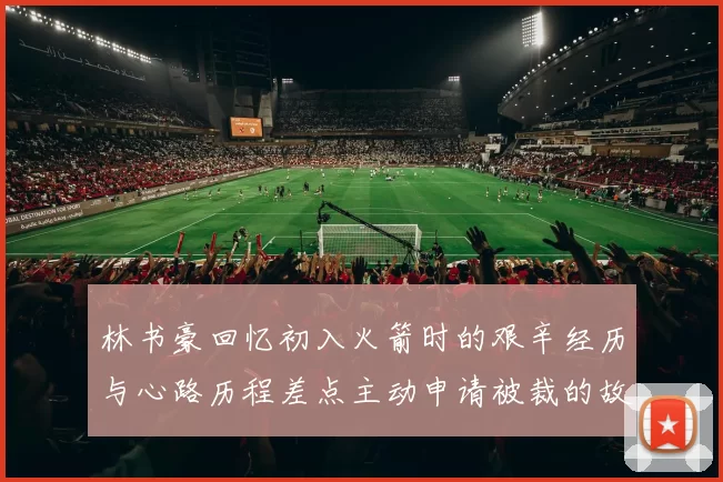 林书豪回忆初入火箭时的艰辛经历与心路历程差点主动申请被裁的故事