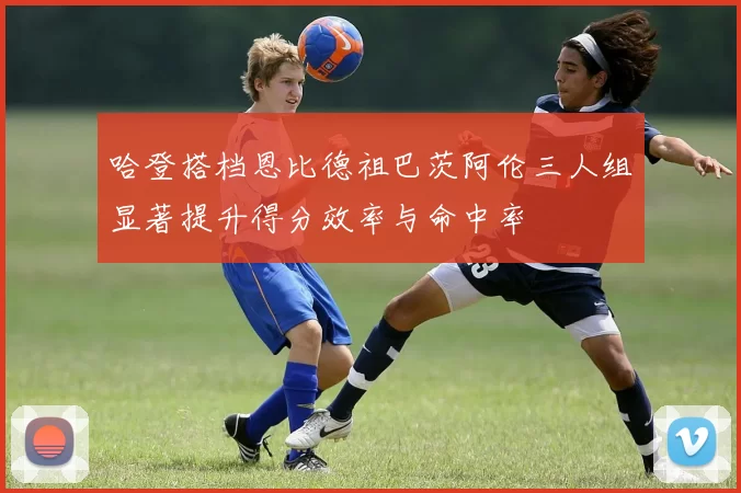 哈登搭档恩比德祖巴茨阿伦三人组显著提升得分效率与命中率
