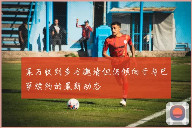 莱万收到多方邀请但仍倾向于与巴萨续约的最新动态