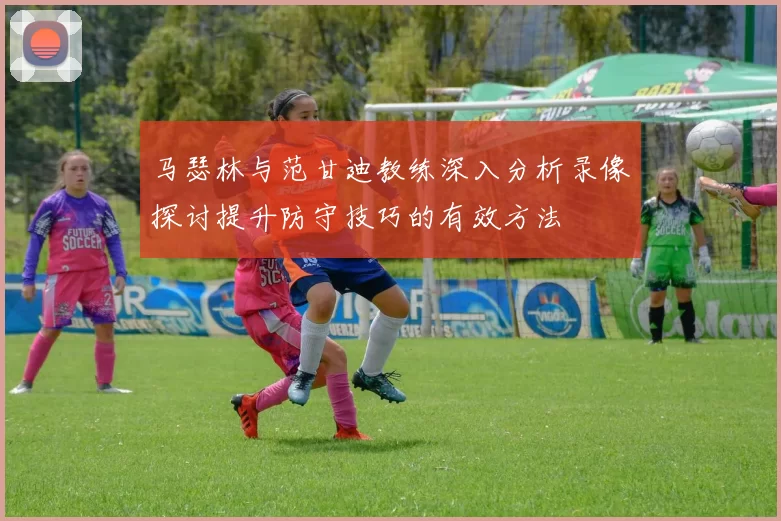 马瑟林与范甘迪教练深入分析录像探讨提升防守技巧的有效方法