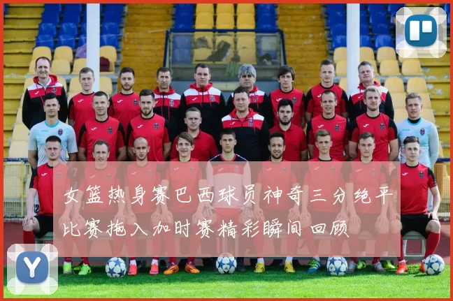 女篮热身赛巴西球员神奇三分绝平比赛拖入加时赛精彩瞬间回顾