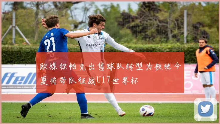 欧媒称帕克出售球队转型为教练今夏将带队征战U17世界杯