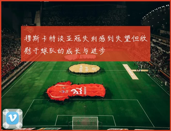 穆斯卡特谈亚冠失利感到失望但欣慰于球队的成长与进步