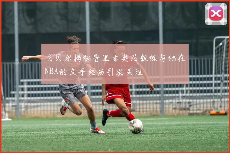 戈贝尔揭秘普里吉奥尼教练与他在NBA的交手经历引发关注