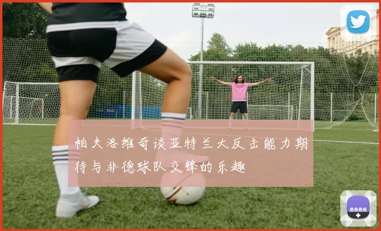 帕夫洛维奇谈亚特兰大反击能力期待与非德球队交锋的乐趣