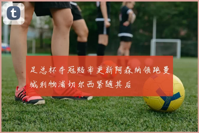 足总杯夺冠赔率更新阿森纳领跑曼城利物浦切尔西紧随其后