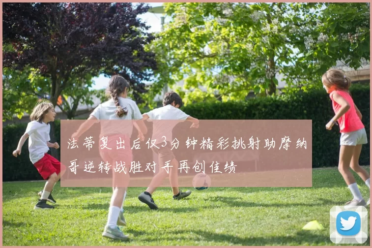 法蒂复出后仅3分钟精彩挑射助摩纳哥逆转战胜对手再创佳绩