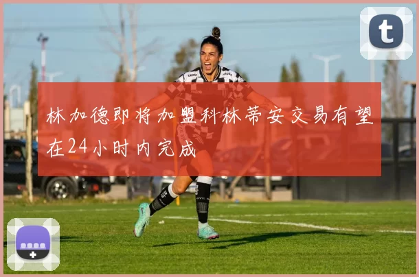 林加德即将加盟科林蒂安交易有望在24小时内完成