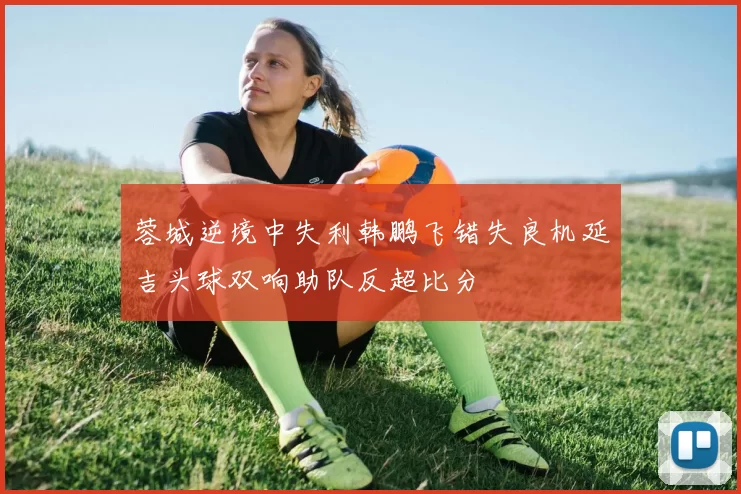 蓉城逆境中失利韩鹏飞错失良机延吉头球双响助队反超比分
