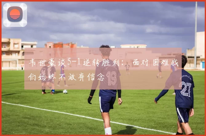 韦世豪谈5-1逆转胜利：面对困难我们始终不放弃信念